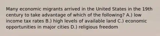 Many economic migrants arrived in the United States in the 19th century to take advantage of which of the following? A.) low income tax rates B.) high levels of available land C.) economic opportunities in major cities D.) religious freedom