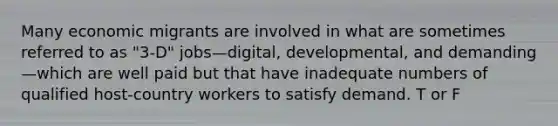 Many economic migrants are involved in what are sometimes referred to as "3-D" jobs—digital, developmental, and demanding—which are well paid but that have inadequate numbers of qualified host-country workers to satisfy demand. T or F