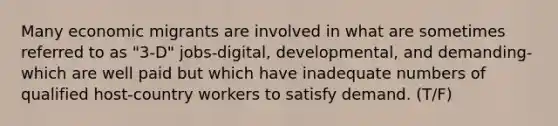 Many economic migrants are involved in what are sometimes referred to as "3-D" jobs-digital, developmental, and demanding-which are well paid but which have inadequate numbers of qualified host-country workers to satisfy demand. (T/F)