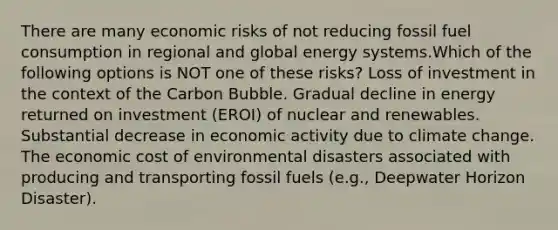 There are many economic risks of not reducing fossil fuel consumption in regional and global energy systems.Which of the following options is NOT one of these risks? Loss of investment in the context of the Carbon Bubble. Gradual decline in energy returned on investment (EROI) of nuclear and renewables. Substantial decrease in economic activity due to climate change. The economic cost of environmental disasters associated with producing and transporting fossil fuels (e.g., Deepwater Horizon Disaster).