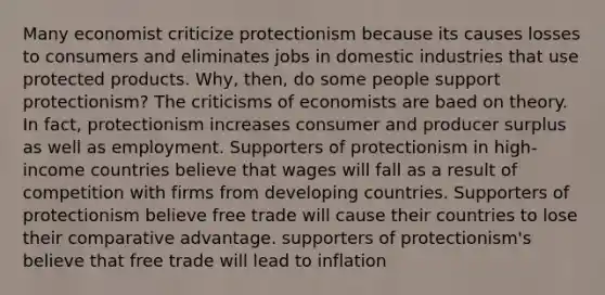 Many economist criticize protectionism because its causes losses to consumers and eliminates jobs in domestic industries that use protected products. Why, then, do some people support protectionism? The criticisms of economists are baed on theory. In fact, protectionism increases consumer and producer surplus as well as employment. Supporters of protectionism in high-income countries believe that wages will fall as a result of competition with firms from developing countries. Supporters of protectionism believe free trade will cause their countries to lose their comparative advantage. supporters of protectionism's believe that free trade will lead to inflation