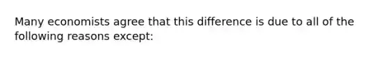 Many economists agree that this difference is due to all of the following reasons​ except: