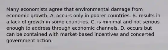 Many economists agree that environmental damage from economic growth: A. occurs only in poorer countries. B. results in a lack of growth in some countries. C. is minimal and not serious enough to address through economic channels. D. occurs but can be contained with market-based incentives and concerted government action.