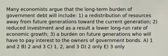 Many economists argue that the long-term burden of government debt will include: 1) a redistribution of resources away from future generations toward the current generation; 2) reduced investment and as a result a lower long-run rate of economic growth; 3) a burden on future generations who will have to pay interest to the owners of government bonds. A) 1 and 2 B) 2 and 3 C) 1, 2, and 3 D) 2 only E) 3 only