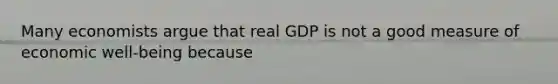 Many economists argue that real GDP is not a good measure of economic well-being because