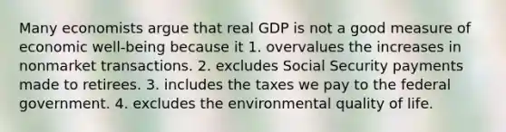 Many economists argue that real GDP is not a good measure of economic well-being because it 1. overvalues the increases in nonmarket transactions. 2. excludes Social Security payments made to retirees. 3. includes the taxes we pay to the federal government. 4. excludes the environmental quality of life.