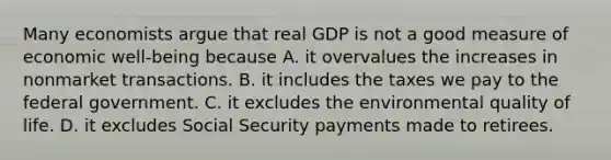 Many economists argue that real GDP is not a good measure of economic​ well-being because A. it overvalues the increases in nonmarket transactions. B. it includes the taxes we pay to the federal government. C. it excludes the environmental quality of life. D. it excludes Social Security payments made to retirees.