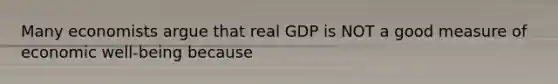 Many economists argue that real GDP is NOT a good measure of economic well-being because