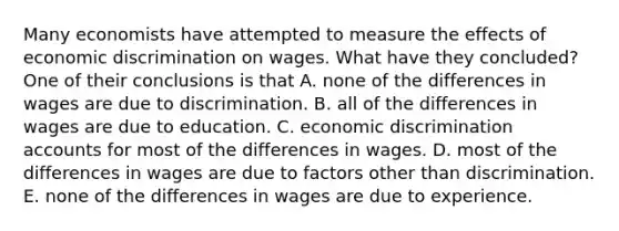 Many economists have attempted to measure the effects of economic discrimination on wages. What have they​ concluded? One of their conclusions is that A. none of the differences in wages are due to discrimination. B. all of the differences in wages are due to education. C. economic discrimination accounts for most of the differences in wages. D. most of the differences in wages are due to factors other than discrimination. E. none of the differences in wages are due to experience.