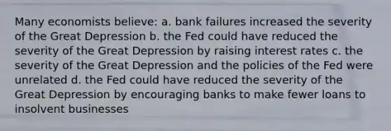 Many economists believe: a. bank failures increased the severity of the Great Depression b. the Fed could have reduced the severity of the Great Depression by raising interest rates c. the severity of the Great Depression and the policies of the Fed were unrelated d. the Fed could have reduced the severity of the Great Depression by encouraging banks to make fewer loans to insolvent businesses