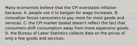 Many economists believe that the CPI overstates inflation because: A. people use it to bargain for wage increases. B. innovation forces consumers to pay more for most goods and services. C. the CPI market basket doesn't reflect the fact that consumers shift consumption away from more expensive goods. D. the Bureau of Labor Statistics collects data on the prices of only a few goods and services.