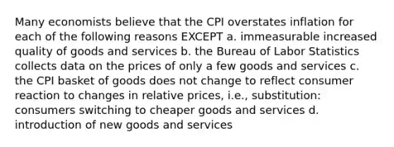 Many economists believe that the CPI overstates inflation for each of the following reasons EXCEPT a. immeasurable increased quality of goods and services b. the Bureau of Labor Statistics collects data on the prices of only a few goods and services c. the CPI basket of goods does not change to reflect consumer reaction to changes in relative prices, i.e., substitution: consumers switching to cheaper goods and services d. introduction of new goods and services