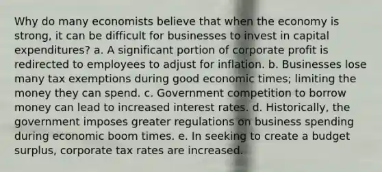 Why do many economists believe that when the economy is strong, it can be difficult for businesses to invest in capital expenditures? a. A significant portion of corporate profit is redirected to employees to adjust for inflation. b. Businesses lose many tax exemptions during good economic times; limiting the money they can spend. c. Government competition to borrow money can lead to increased interest rates. d. Historically, the government imposes greater regulations on business spending during economic boom times. e. In seeking to create a budget surplus, corporate tax rates are increased.