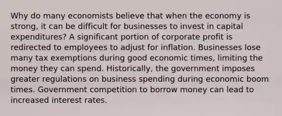 Why do many economists believe that when the economy is strong, it can be difficult for businesses to invest in capital expenditures? A significant portion of corporate profit is redirected to employees to adjust for inflation. Businesses lose many tax exemptions during good economic times, limiting the money they can spend. Historically, the government imposes greater regulations on business spending during economic boom times. Government competition to borrow money can lead to increased interest rates.