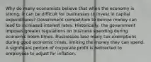 Why do many economists believe that when the economy is strong, it can be difficult for businesses to invest in capital expenditures? Government competition to borrow money can lead to increased interest rates. Historically, the government imposes greater regulations on business spending during economic boom times. Businesses lose many tax exemptions during good economic times, limiting the money they can spend. A significant portion of corporate profit is redirected to employees to adjust for inflation.