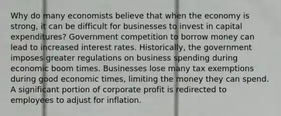 Why do many economists believe that when the economy is strong, it can be difficult for businesses to invest in capital expenditures? Government competition to borrow money can lead to increased interest rates. Historically, the government imposes greater regulations on business spending during economic boom times. Businesses lose many tax exemptions during good economic times, limiting the money they can spend. A significant portion of corporate profit is redirected to employees to adjust for inflation.