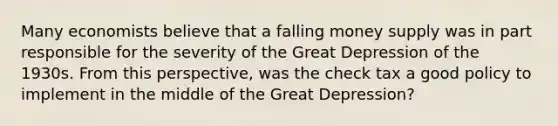 Many economists believe that a falling money supply was in part responsible for the severity of the Great Depression of the 1930s. From this perspective, was the check tax a good policy to implement in the middle of the Great Depression?