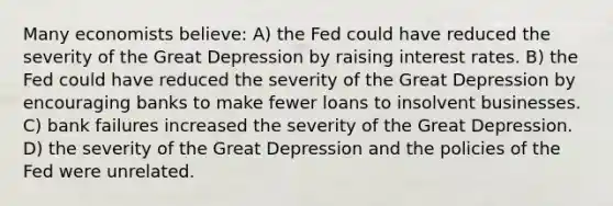 Many economists believe: A) the Fed could have reduced the severity of the Great Depression by raising interest rates. B) the Fed could have reduced the severity of the Great Depression by encouraging banks to make fewer loans to insolvent businesses. C) bank failures increased the severity of the Great Depression. D) the severity of the Great Depression and the policies of the Fed were unrelated.