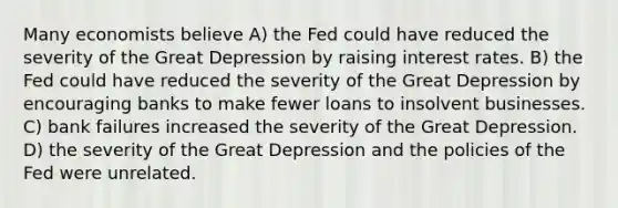 Many economists believe A) the Fed could have reduced the severity of the Great Depression by raising interest rates. B) the Fed could have reduced the severity of the Great Depression by encouraging banks to make fewer loans to insolvent businesses. C) bank failures increased the severity of the Great Depression. D) the severity of the Great Depression and the policies of the Fed were unrelated.