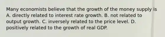 Many economists believe that the growth of the money supply is A. directly related to interest rate growth. B. not related to output growth. C. inversely related to the price level. D. positively related to the growth of real GDP.