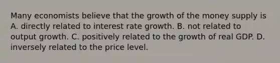 Many economists believe that the growth of the money supply is A. directly related to interest rate growth. B. not related to output growth. C. positively related to the growth of real GDP. D. inversely related to the price level.