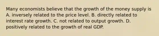 Many economists believe that the growth of the money supply is A. inversely related to the price level. B. directly related to interest rate growth. C. not related to output growth. D. positively related to the growth of real GDP.