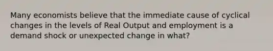 Many economists believe that the immediate cause of cyclical changes in the levels of Real Output and employment is a demand shock or unexpected change in what?