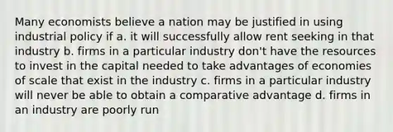 Many economists believe a nation may be justified in using industrial policy if a. it will successfully allow rent seeking in that industry b. firms in a particular industry don't have the resources to invest in the capital needed to take advantages of economies of scale that exist in the industry c. firms in a particular industry will never be able to obtain a comparative advantage d. firms in an industry are poorly run