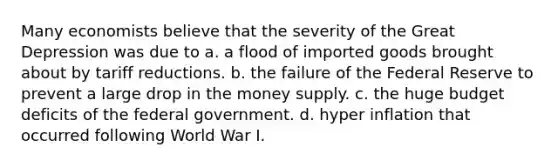 Many economists believe that the severity of the Great Depression was due to a. a flood of imported goods brought about by tariff reductions. b. the failure of the Federal Reserve to prevent a large drop in the money supply. c. the huge budget deficits of the federal government. d. hyper inflation that occurred following World War I.