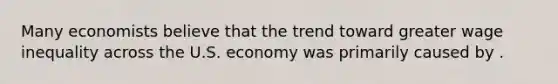 Many economists believe that the trend toward greater wage inequality across the U.S. economy was primarily caused by .