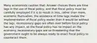 Many economists caution that: Answer choices there are time lags in the use of fiscal policy, and that fiscal policy must be carefully employed if it is to result in less, rather than more, economic fluctuation. the existence of time lags makes the implementation of fiscal policy easier than it would be without the lags. recessionary gaps are often over before fiscal policy has any impact, so the fiscal policy has no impact on the economy. recessionary gaps are so threatening that the government ought to be always ready to enact fiscal policy to counteract them.