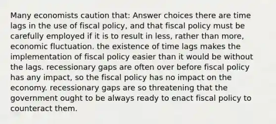 Many economists caution that: Answer choices there are time lags in the use of fiscal policy, and that fiscal policy must be carefully employed if it is to result in less, rather than more, economic fluctuation. the existence of time lags makes the implementation of fiscal policy easier than it would be without the lags. recessionary gaps are often over before fiscal policy has any impact, so the fiscal policy has no impact on the economy. recessionary gaps are so threatening that the government ought to be always ready to enact fiscal policy to counteract them.