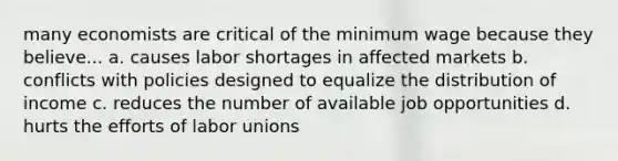 many economists are critical of the minimum wage because they believe... a. causes labor shortages in affected markets b. conflicts with policies designed to equalize the distribution of income c. reduces the number of available job opportunities d. hurts the efforts of labor unions