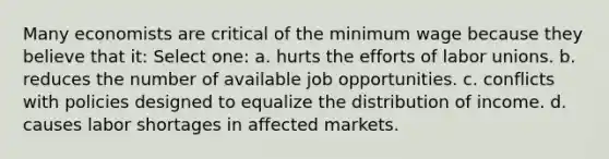 Many economists are critical of the minimum wage because they believe that it: Select one: a. hurts the efforts of labor unions. b. reduces the number of available job opportunities. c. conflicts with policies designed to equalize the distribution of income. d. causes labor shortages in affected markets.