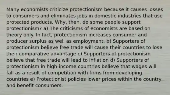 Many economists criticize protectionism because it causes losses to consumers and eliminates jobs in domestic industries that use protected products. Why, then, do some people support protectionism? a) The criticisms of economists are based on theory only. In fact, protectionism increases consumer and producer surplus as well as employment. b) Supporters of protectionism believe free trade will cause their countries to lose their comparative advantage c) Supporters of protectionism believe that free trade will lead to inflation d) Supporters of protectionism in high-income countries believe that wages will fall as a result of competition with firms from developing countries e) Protectionist policies lower prices within the country and benefit consumers.