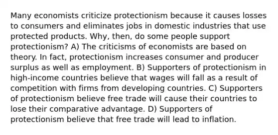 Many economists criticize protectionism because it causes losses to consumers and eliminates jobs in domestic industries that use protected products. Why, then, do some people support protectionism? A) The criticisms of economists are based on theory. In fact, protectionism increases consumer and producer surplus as well as employment. B) Supporters of protectionism in high-income countries believe that wages will fall as a result of competition with firms from developing countries. C) Supporters of protectionism believe free trade will cause their countries to lose their comparative advantage. D) Supporters of protectionism believe that free trade will lead to inflation.