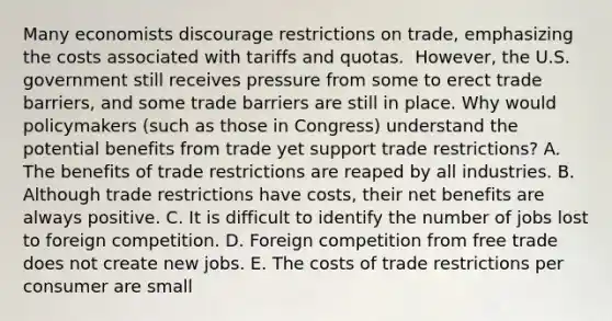 Many economists discourage restrictions on​ trade, emphasizing the costs associated with tariffs and quotas. ​ However, the U.S. government still receives pressure from some to erect trade​ barriers, and some trade barriers are still in place. Why would policymakers​ (such as those in​ Congress) understand the potential benefits from trade yet support trade​ restrictions? A. The benefits of trade restrictions are reaped by all industries. B. Although trade restrictions have​ costs, their net benefits are always positive. C. It is difficult to identify the number of jobs lost to foreign competition. D. Foreign competition from free trade does not create new jobs. E. The costs of trade restrictions per consumer are small