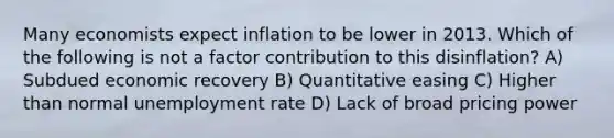 Many economists expect inflation to be lower in 2013. Which of the following is not a factor contribution to this disinflation? A) Subdued economic recovery B) Quantitative easing C) Higher than normal <a href='https://www.questionai.com/knowledge/kh7PJ5HsOk-unemployment-rate' class='anchor-knowledge'>unemployment rate</a> D) Lack of broad pricing power