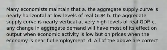 Many economists maintain that a. the aggregate supply curve is nearly horizontal at low levels of real GDP. b. the aggregate supply curve is nearly vertical at very high levels of real GDP. c. any change in aggregate demand will have most of its effect on output when economic activity is low but on prices when the economy is near full employment. d. All of the above are correct.