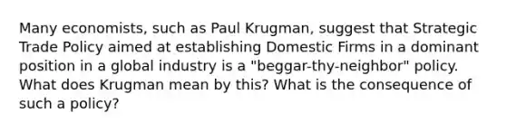 Many economists, such as Paul Krugman, suggest that Strategic Trade Policy aimed at establishing Domestic Firms in a dominant position in a global industry is a "beggar-thy-neighbor" policy. What does Krugman mean by this? What is the consequence of such a policy?