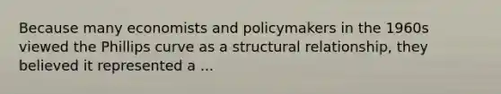 Because many economists and policymakers in the 1960s viewed the Phillips curve as a structural relationship, they believed it represented a ...