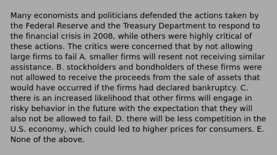 Many economists and politicians defended the actions taken by the Federal Reserve and the Treasury Department to respond to the financial crisis in 2008, while others were highly critical of these actions. The critics were concerned that by not allowing large firms to fail A. smaller firms will resent not receiving similar assistance. B. stockholders and bondholders of these firms were not allowed to receive the proceeds from the sale of assets that would have occurred if the firms had declared bankruptcy. C. there is an increased likelihood that other firms will engage in risky behavior in the future with the expectation that they will also not be allowed to fail. D. there will be less competition in the U.S. economy, which could led to higher prices for consumers. E. None of the above.