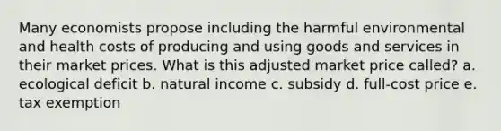 Many economists propose including the harmful environmental and health costs of producing and using goods and services in their market prices. What is this adjusted market price called? a. ecological deficit b. natural income c. subsidy d. full-cost price e. tax exemption