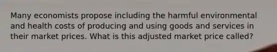 Many economists propose including the harmful environmental and health costs of producing and using goods and services in their market prices. What is this adjusted market price called?