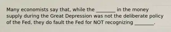 Many economists say that, while the ________ in the money supply during the Great Depression was not the deliberate policy of the Fed, they do fault the Fed for NOT recognizing ________.