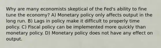 Why are many economists skeptical of the Fed's ability to fine tune the economy? A) Monetary policy only affects output in the long run. B) Lags in policy make it difficult to properly time policy. C) Fiscal policy can be implemented more quickly than monetary policy. D) Monetary policy does not have any effect on output.