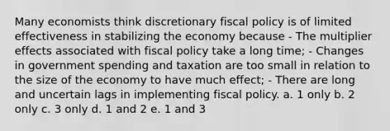 Many economists think discretionary fiscal policy is of limited effectiveness in stabilizing the economy because - The multiplier effects associated with fiscal policy take a long time; - Changes in government spending and taxation are too small in relation to the size of the economy to have much effect; - There are long and uncertain lags in implementing fiscal policy. a. 1 only b. 2 only c. 3 only d. 1 and 2 e. 1 and 3