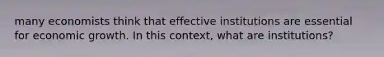 many economists think that effective institutions are essential for economic growth. In this context, what are institutions?
