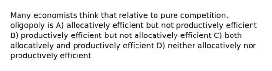 Many economists think that relative to pure competition, oligopoly is A) allocatively efficient but not productively efficient B) productively efficient but not allocatively efficient C) both allocatively and productively efficient D) neither allocatively nor productively efficient