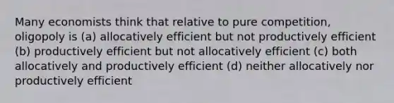 Many economists think that relative to pure competition, oligopoly is (a) allocatively efficient but not productively efficient (b) productively efficient but not allocatively efficient (c) both allocatively and productively efficient (d) neither allocatively nor productively efficient